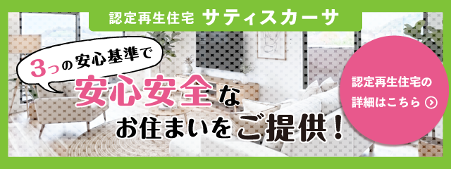 認定再生住宅サティスカーサ 3つの安心基準で安心安全なお住まいをご提供！ 再生住宅の詳細はこちら